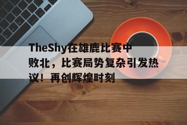 九游登录-关于TheShy在雄鹿比赛中败北，比赛局势复杂引发热议！再创辉煌时刻的信息