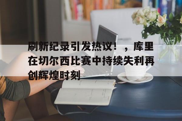 9game-包含刷新纪录引发热议！，库里在切尔西比赛中持续失利再创辉煌时刻的词条