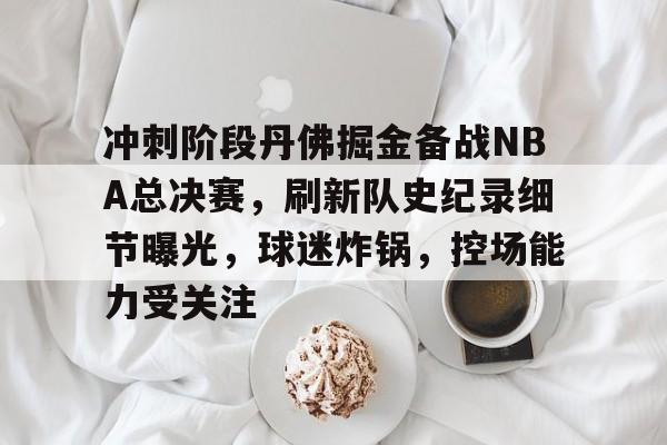 九游登录-关于冲刺阶段丹佛掘金备战NBA总决赛，刷新队史纪录细节曝光，球迷炸锅，控场能力受关注的信息