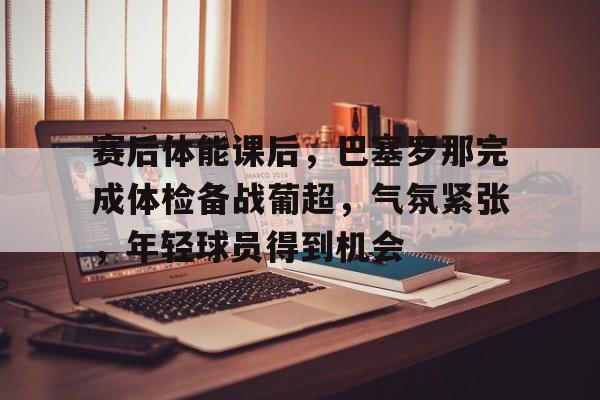 九游正版-赛后体能课后，巴塞罗那完成体检备战葡超，气氛紧张，年轻球员得到机会的简单介绍