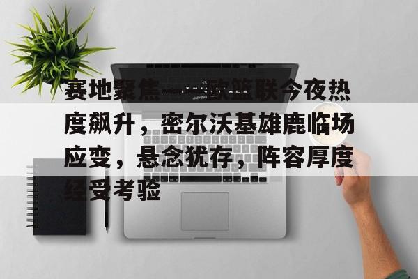 九游账号-赛地聚焦——欧篮联今夜热度飙升，密尔沃基雄鹿临场应变，悬念犹存，阵容厚度经受考验的简单介绍
